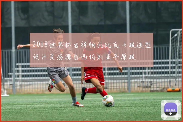 2018世界杯吉祥物扎比瓦卡狼造型设计灵感源自西伯利亚平原狼