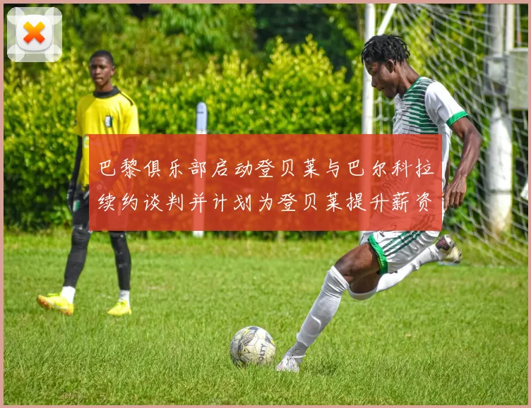 巴黎俱乐部启动登贝莱与巴尔科拉续约谈判并计划为登贝莱提升薪资待遇